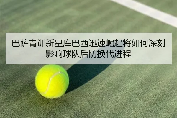 巴萨青训新星库巴西迅速崛起将如何深刻影响球队后防换代进程