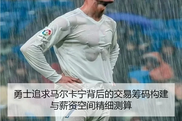 勇士追求马尔卡宁背后的交易筹码构建与薪资空间精细测算